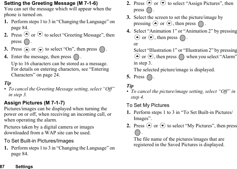 87 SettingsSetting the Greeting Message (M 7-1-6)You can set the message which will appear when the phone is turned on.1. Perform steps 1 to 3 in “Changing the Language” on page 84.2. Press   or   to select “Greeting Message”, then press .3. Press   or   to select “On”, then press  .4. Enter the message, then press  .Up to 16 characters can be stored as a message.For details on entering characters, see “Entering Characters” on page 24.Tip• To cancel the Greeting Message setting, select “Off” in step 3.Assign Pictures (M 7-1-7)Pictures/images can be displayed when turning the power on or off, when receiving an incoming call, or when operating the alarm.Pictures taken by a digital camera or images downloaded from a WAP site can be used.To Set Built-in Pictures/Images1. Perform steps 1 to 3 in “Changing the Language” on page 84.2. Press   or   to select “Assign Pictures”, then press .3. Select the screen to set the picture/image by pressing   or  , then press  .4. Select “Animation 1” or “Animation 2” by pressing  or  , then press  .or Select “Illustration 1” or “Illustration 2” by pressing  or  , then press   when you select “Alarm” in step 3.The selected picture/image is displayed. 5. Press .Tip• To cancel the picture/image setting, select “Off” in step 4.To Set My Pictures1. Perform steps 1 to 3 in “To Set Built-in Pictures/Images”.2. Press   or   to select “My Pictures”, then press .The file name of the pictures/images that are registered in the Saved Pictures is displayed.