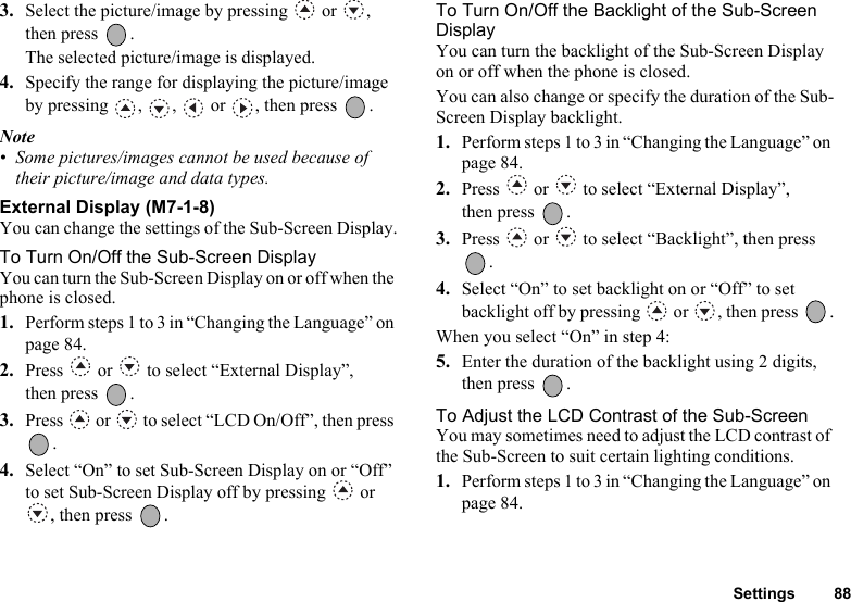 Settings 883. Select the picture/image by pressing   or  , then press  .The selected picture/image is displayed. 4. Specify the range for displaying the picture/image by pressing  ,  ,   or  , then press  .Note• Some pictures/images cannot be used because of their picture/image and data types.External Display (M7-1-8)You can change the settings of the Sub-Screen Display.To Turn On/Off the Sub-Screen DisplayYou can turn the Sub-Screen Display on or off when the phone is closed.1. Perform steps 1 to 3 in “Changing the Language” on page 84. 2. Press   or   to select “External Display”, then press  .3. Press   or   to select “LCD On/Off”, then press .4. Select “On” to set Sub-Screen Display on or “Off” to set Sub-Screen Display off by pressing   or , then press  .To Turn On/Off the Backlight of the Sub-Screen DisplayYou can turn the backlight of the Sub-Screen Display on or off when the phone is closed.You can also change or specify the duration of the Sub-Screen Display backlight.1. Perform steps 1 to 3 in “Changing the Language” on page 84.2. Press   or   to select “External Display”, then press  .3. Press   or   to select “Backlight”, then press .4. Select “On” to set backlight on or “Off” to set backlight off by pressing   or  , then press  .When you select “On” in step 4:5. Enter the duration of the backlight using 2 digits, then press  .To Adjust the LCD Contrast of the Sub-ScreenYou may sometimes need to adjust the LCD contrast of the Sub-Screen to suit certain lighting conditions.1. Perform steps 1 to 3 in “Changing the Language” on page 84.