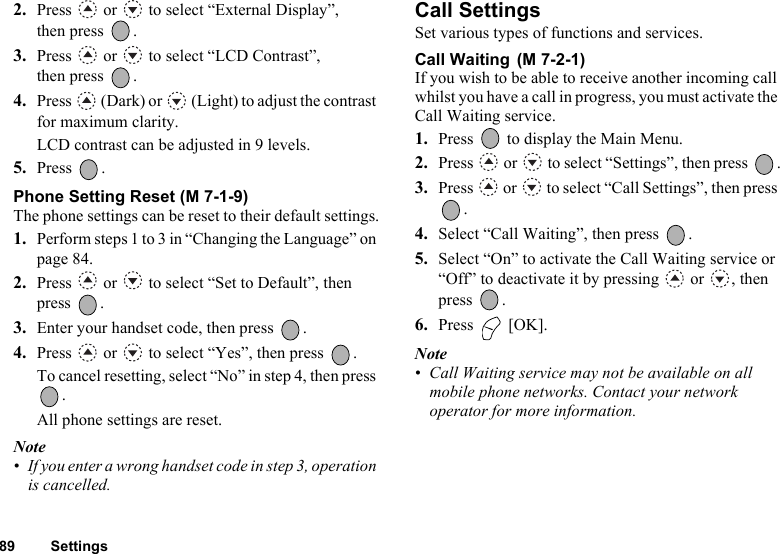 89 Settings2. Press   or   to select “External Display”, then press  .3. Press   or   to select “LCD Contrast”, then press  .4. Press   (Dark) or   (Light) to adjust the contrast for maximum clarity.LCD contrast can be adjusted in 9 levels.5. Press .Phone Setting Reset (M 7-1-9)The phone settings can be reset to their default settings.1. Perform steps 1 to 3 in “Changing the Language” on page 84.2. Press   or   to select “Set to Default”, then press .3. Enter your handset code, then press  .4. Press   or   to select “Yes”, then press  .To cancel resetting, select “No” in step 4, then press . All phone settings are reset.Note• If you enter a wrong handset code in step 3, operation is cancelled.Call SettingsSet various types of functions and services.Call Waiting If you wish to be able to receive another incoming call whilst you have a call in progress, you must activate the Call Waiting service. 1. Press   to display the Main Menu. 2. Press  or  to select “Settings”, then press  .3. Press   or   to select “Call Settings”, then press .4. Select “Call Waiting”, then press  .5. Select “On” to activate the Call Waiting service or “Off” to deactivate it by pressing   or  , then press .6. Press  [OK].Note• Call Waiting service may not be available on all mobile phone networks. Contact your network operator for more information.(M 7-2-1)