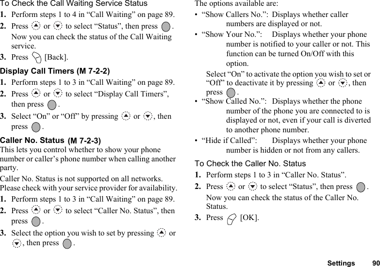 Settings 90To Check the Call Waiting Service Status1. Perform steps 1 to 4 in “Call Waiting” on page 89.2. Press   or   to select “Status”, then press  .Now you can check the status of the Call Waiting service. 3. Press  [Back].Display Call Timers (M 7-2-2)1. Perform steps 1 to 3 in “Call Waiting” on page 89.2. Press   or   to select “Display Call Timers”, then press  .3. Select “On” or “Off” by pressing   or  , then press .Caller No. Status This lets you control whether to show your phone number or caller’s phone number when calling another party.Caller No. Status is not supported on all networks. Please check with your service provider for availability.1. Perform steps 1 to 3 in “Call Waiting” on page 89.2. Press   or   to select “Caller No. Status”, then press .3. Select the option you wish to set by pressing   or , then press  .The options available are:• “Show Callers No.”:  Displays whether callernumbers are displayed or not.• “Show Your No.”:  Displays whether your phonenumber is notified to your caller or not. Thisfunction can be turned On/Off with thisoption.Select “On” to activate the option you wish to set or “Off” to deactivate it by pressing   or  , then press .• “Show Called No.”:  Displays whether the phonenumber of the phone you are connected to isdisplayed or not, even if your call is divertedto another phone number.• “Hide if Called”:  Displays whether your phonenumber is hidden or not from any callers.To Check the Caller No. Status1. Perform steps 1 to 3 in “Caller No. Status”.2. Press   or   to select “Status”, then press  .Now you can check the status of the Caller No. Status.3. Press  [OK].(M 7-2-3)