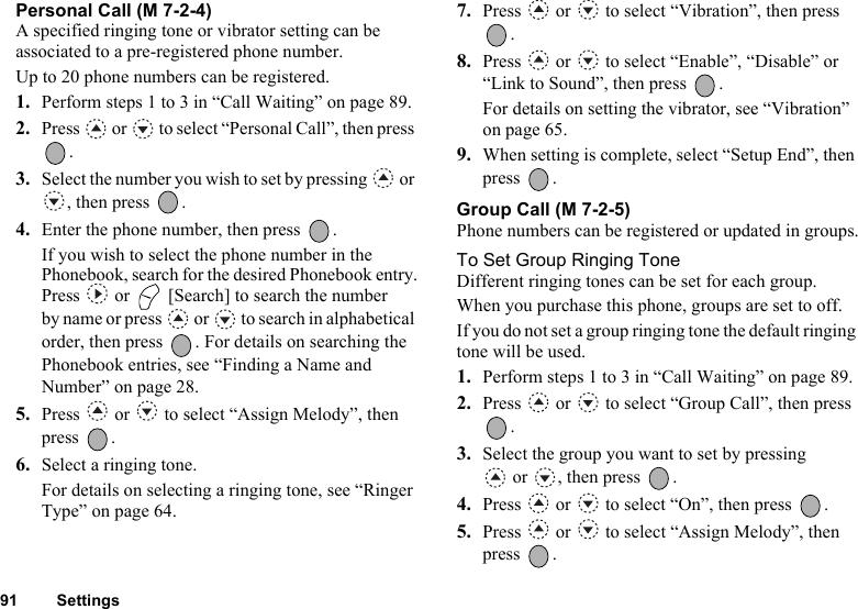 91 SettingsPersonal Call (M 7-2-4)A specified ringing tone or vibrator setting can be associated to a pre-registered phone number.Up to 20 phone numbers can be registered.1. Perform steps 1 to 3 in “Call Waiting” on page 89.2. Press   or   to select “Personal Call”, then press .3. Select the number you wish to set by pressing   or , then press  .4. Enter the phone number, then press  .If you wish to select the phone number in the Phonebook, search for the desired Phonebook entry.Press   or   [Search] to search the number by name or press   or   to search in alphabetical order, then press  . For details on searching the Phonebook entries, see “Finding a Name and Number” on page 28.5. Press   or   to select “Assign Melody”, then press .6. Select a ringing tone.For details on selecting a ringing tone, see “Ringer Type” on page 64.7. Press   or   to select “Vibration”, then press .8. Press   or   to select “Enable”, “Disable” or “Link to Sound”, then press  .For details on setting the vibrator, see “Vibration” on page 65.9. When setting is complete, select “Setup End”, then press .Group Call (M 7-2-5)Phone numbers can be registered or updated in groups.To Set Group Ringing ToneDifferent ringing tones can be set for each group.When you purchase this phone, groups are set to off.If you do not set a group ringing tone the default ringing tone will be used.1. Perform steps 1 to 3 in “Call Waiting” on page 89.2. Press   or   to select “Group Call”, then press .3. Select the group you want to set by pressing  or  , then press  .4. Press   or   to select “On”, then press  .5. Press   or   to select “Assign Melody”, then press .