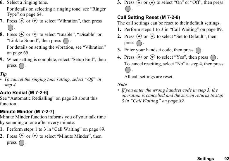 Settings 926. Select a ringing tone.For details on selecting a ringing tone, see “Ringer Type” on page 64.7. Press   or   to select “Vibration”, then press .8. Press   or   to select “Enable”, “Disable” or “Link to Sound”, then press  .For details on setting the vibration, see “Vibration” on page 65.9. When setting is complete, select “Setup End”, then press .Tip• To cancel the ringing tone setting, select “Off” in step 4.Auto Redial (M 7-2-6)See “Automatic Redialling” on page 20 about this function.Minute Minder (M 7-2-7)Minute Minder function informs you of your talk time by sounding a tone after every minute.1. Perform steps 1 to 3 in “Call Waiting” on page 89.2. Press   or   to select “Minute Minder”, then press .3. Press   or   to select “On” or “Off”, then press .Call Setting Reset (M 7-2-8)The call settings can be reset to their default settings.1. Perform steps 1 to 3 in “Call Waiting” on page 89.2. Press   or   to select “Set to Default”, then press .3. Enter your handset code, then press  .4. Press   or   to select “Yes”, then press  .To cancel resetting, select “No” at step 4, then press . All call settings are reset.Note• If you enter the wrong handset code in step 3, the operation is cancelled and the screen returns to step 3 in “Call Waiting” on page 89.