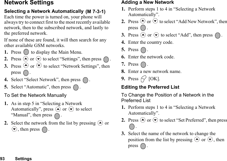 93 SettingsNetwork SettingsSelecting a Network Automatically Each time the power is turned on, your phone will always try to connect first to the most recently available network, then to the subscribed network, and lastly to the preferred network.If none of these are found, it will then search for any other available GSM networks.1. Press   to display the Main Menu. 2. Press   or   to select “Settings”, then press  .3. Press   or   to select “Network Settings”, then press .4. Select “Select Network”, then press  .5. Select “Automatic”, then press  .To Set the Network Manually1. As in step 5 in “Selecting a Network Automatically”, press   or   to select “Manual”, then press  .2. Select the network from the list by pressing   or , then press  .Adding a New Network1. Perform steps 1 to 4 in “Selecting a Network Automatically”. 2. Press   or   to select “Add New Network”, then press .3. Press   or   to select “Add”, then press  .4. Enter the country code.5. Press .6. Enter the network code.7. Press .8. Enter a new network name.9. Press  [OK].Editing the Preferred ListTo Change the Position of a Network in the Preferred List1. Perform steps 1 to 4 in “Selecting a Network Automatically”.2. Press   or   to select “Set Preferred”, then press .3. Select the name of the network to change the position from the list by pressing   or  , then press .(M 7-3-1)