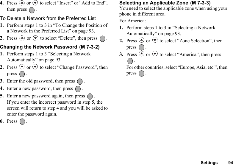 Settings 944. Press   or   to select “Insert” or “Add to End”, then press  .To Delete a Network from the Preferred List1. Perform steps 1 to 3 in “To Change the Position of a Network in the Preferred List” on page 93.2. Press   or   to select “Delete”, then press  .Changing the Network Password 1. Perform steps 1 to 3 “Selecting a Network Automatically” on page 93.2. Press   or   to select “Change Password”, then press .3. Enter the old password, then press  .4. Enter a new password, then press  .5. Enter a new password again, then press  .If you enter the incorrect password in step 5, the screen will return to step 4 and you will be asked to enter the password again.6. Press .Selecting an Applicable Zone You need to select the applicable zone when using your phone in different area. For America:1. Perform steps 1 to 3 in “Selecting a Network Automatically” on page 93.2. Press   or   to select “Zone Selection”, then press .3. Press   or   to select “America”, then press .For other countries, select “Europe, Asia, etc.”, then press .(M 7-3-2)(M 7-3-3)