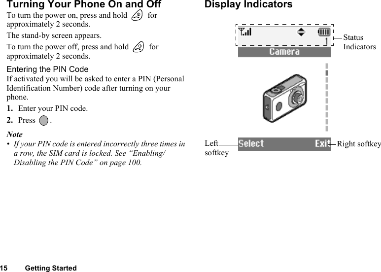 15 Getting StartedTurning Your Phone On and OffTo turn the power on, press and hold   for approximately 2 seconds.The stand-by screen appears.To turn the power off, press and hold   for approximately 2 seconds.Entering the PIN CodeIf activated you will be asked to enter a PIN (Personal Identification Number) code after turning on your phone.1. Enter your PIN code.2. Press .Note• If your PIN code is entered incorrectly three times in a row, the SIM card is locked. See “Enabling/Disabling the PIN Code” on page 100.Display IndicatorsStatus IndicatorsRight softkeyLeft softkey