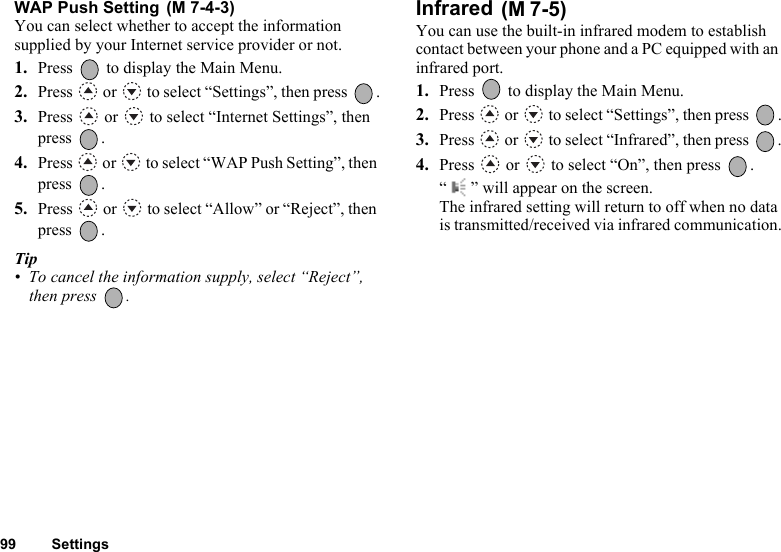 99 SettingsWAP Push Setting You can select whether to accept the information supplied by your Internet service provider or not. 1. Press   to display the Main Menu.2. Press   or   to select “Settings”, then press  .3. Press   or   to select “Internet Settings”, then press .4. Press   or   to select “WAP Push Setting”, then press .5. Press   or   to select “Allow” or “Reject”, then press .Tip• To cancel the information supply, select “Reject”, then press  .Infrared You can use the built-in infrared modem to establish contact between your phone and a PC equipped with an infrared port.1. Press   to display the Main Menu. 2. Press  or  to select “Settings”, then press  .3. Press   or   to select “Infrared”, then press  .4. Press   or   to select “On”, then press  .“ ” will appear on the screen. The infrared setting will return to off when no data is transmitted/received via infrared communication.(M 7-4-3) (M 7-5)