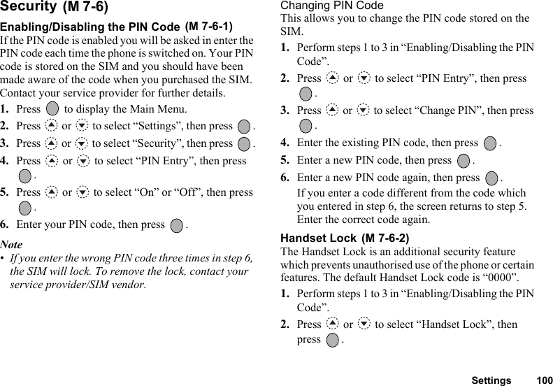 Settings 100Security Enabling/Disabling the PIN Code If the PIN code is enabled you will be asked in enter the PIN code each time the phone is switched on. Your PIN code is stored on the SIM and you should have been made aware of the code when you purchased the SIM. Contact your service provider for further details.1. Press   to display the Main Menu. 2. Press   or   to select “Settings”, then press  .3. Press   or   to select “Security”, then press  .4. Press   or   to select “PIN Entry”, then press .5. Press   or   to select “On” or “Off”, then press .6. Enter your PIN code, then press  .Note• If you enter the wrong PIN code three times in step 6, the SIM will lock. To remove the lock, contact your service provider/SIM vendor.Changing PIN CodeThis allows you to change the PIN code stored on the SIM.1. Perform steps 1 to 3 in “Enabling/Disabling the PIN Code”.2. Press   or   to select “PIN Entry”, then press .3. Press   or   to select “Change PIN”, then press .4. Enter the existing PIN code, then press  .5. Enter a new PIN code, then press  .6. Enter a new PIN code again, then press  .If you enter a code different from the code which you entered in step 6, the screen returns to step 5. Enter the correct code again.Handset Lock The Handset Lock is an additional security feature which prevents unauthorised use of the phone or certain features. The default Handset Lock code is “0000”.1. Perform steps 1 to 3 in “Enabling/Disabling the PIN Code”.2. Press   or   to select “Handset Lock”, then press .(M 7-6)(M 7-6-1)(M 7-6-2)