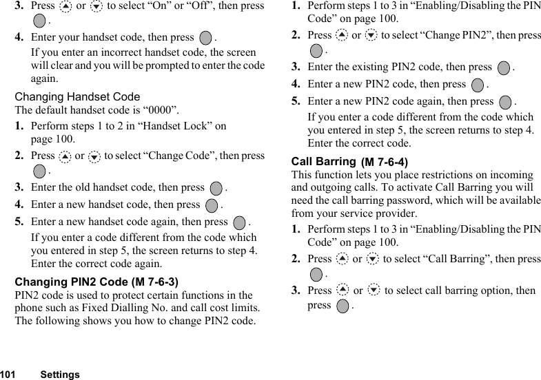 101 Settings3. Press   or   to select “On” or “Off”, then press .4. Enter your handset code, then press  .If you enter an incorrect handset code, the screen will clear and you will be prompted to enter the code again.Changing Handset CodeThe default handset code is “0000”.1. Perform steps 1 to 2 in “Handset Lock” on page 100.2. Press   or   to select “Change Code”, then press .3. Enter the old handset code, then press  .4. Enter a new handset code, then press  .5. Enter a new handset code again, then press  .If you enter a code different from the code which you entered in step 5, the screen returns to step 4. Enter the correct code again.Changing PIN2 Code (M 7-6-3)PIN2 code is used to protect certain functions in the phone such as Fixed Dialling No. and call cost limits. The following shows you how to change PIN2 code.1. Perform steps 1 to 3 in “Enabling/Disabling the PIN Code” on page 100.2. Press   or   to select “Change PIN2”, then press .3. Enter the existing PIN2 code, then press  .4. Enter a new PIN2 code, then press  .5. Enter a new PIN2 code again, then press  .If you enter a code different from the code which you entered in step 5, the screen returns to step 4. Enter the correct code.Call Barring This function lets you place restrictions on incoming and outgoing calls. To activate Call Barring you will need the call barring password, which will be available from your service provider.1. Perform steps 1 to 3 in “Enabling/Disabling the PIN Code” on page 100.2. Press   or   to select “Call Barring”, then press .3. Press   or   to select call barring option, then press .(M 7-6-4)