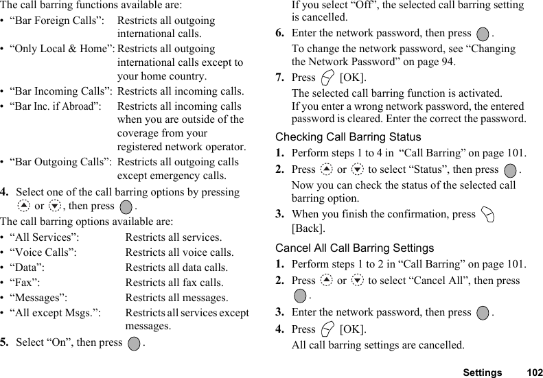 Settings 102The call barring functions available are:• “Bar Foreign Calls”: Restricts all outgoing international calls.•“Only Local &amp; Home”: Restricts all outgoing international calls except toyour home country.• “Bar Incoming Calls”: Restricts all incoming calls.•“Bar Inc. if Abroad”: Restricts all incoming calls when you are outside of the coverage from your registered network operator.• “Bar Outgoing Calls”: Restricts all outgoing calls except emergency calls.4. Select one of the call barring options by pressing  or  , then press  .The call barring options available are:• “All Services”: Restricts all services.• “Voice Calls”: Restricts all voice calls.• “Data”: Restricts all data calls.• “Fax”: Restricts all fax calls.• “Messages”: Restricts all messages.• “All except Msgs.”: Restricts all services except messages.5. Select “On”, then press  .If you select “Off”, the selected call barring setting is cancelled.6. Enter the network password, then press  .To change the network password, see “Changing the Network Password” on page 94.7. Press  [OK].The selected call barring function is activated.If you enter a wrong network password, the entered password is cleared. Enter the correct the password.Checking Call Barring Status1. Perform steps 1 to 4 in  “Call Barring” on page 101.2. Press   or   to select “Status”, then press  .Now you can check the status of the selected call barring option. 3. When you finish the confirmation, press   [Back].Cancel All Call Barring Settings1. Perform steps 1 to 2 in “Call Barring” on page 101.2. Press   or   to select “Cancel All”, then press .3. Enter the network password, then press  .4. Press  [OK].All call barring settings are cancelled.