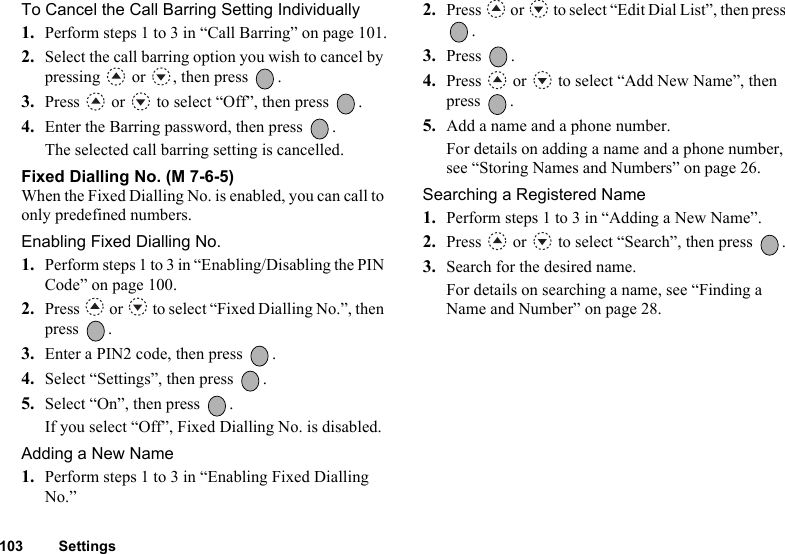 103 SettingsTo Cancel the Call Barring Setting Individually1. Perform steps 1 to 3 in “Call Barring” on page 101.2. Select the call barring option you wish to cancel by pressing   or  , then press  .3. Press   or   to select “Off”, then press  .4. Enter the Barring password, then press  .The selected call barring setting is cancelled.Fixed Dialling No. (M 7-6-5)When the Fixed Dialling No. is enabled, you can call to only predefined numbers.Enabling Fixed Dialling No.1. Perform steps 1 to 3 in “Enabling/Disabling the PIN Code” on page 100.2. Press   or   to select “Fixed Dialling No.”, then press .3. Enter a PIN2 code, then press  .4. Select “Settings”, then press  .5. Select “On”, then press  .If you select “Off”, Fixed Dialling No. is disabled.Adding a New Name1. Perform steps 1 to 3 in “Enabling Fixed Dialling No.”2. Press   or   to select “Edit Dial List”, then press .3. Press .4. Press   or   to select “Add New Name”, then press .5. Add a name and a phone number.For details on adding a name and a phone number, see “Storing Names and Numbers” on page 26.Searching a Registered Name1. Perform steps 1 to 3 in “Adding a New Name”.2. Press   or   to select “Search”, then press  .3. Search for the desired name.For details on searching a name, see “Finding a Name and Number” on page 28.