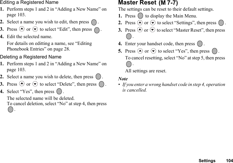 Settings 104Editing a Registered Name1. Perform steps 1 and 2 in “Adding a New Name” on page 103.2. Select a name you wish to edit, then press  .3. Press   or   to select “Edit”, then press  .4. Edit the selected name.For details on editting a name, see “Editing Phonebook Entries” on page 28.Deleting a Registered Name1. Perform steps 1 and 2 in “Adding a New Name” on page 103.2. Select a name you wish to delete, then press  .3. Press   or   to select “Delete”, then press  .4. Select “Yes”, then press  .The selected name will be deleted.To cancel deletion, select “No” at step 4, then press .Master Reset The settings can be reset to their default settings.1. Press   to display the Main Menu. 2. Press   or   to select “Settings”, then press  .3. Press   or   to select “Master Reset”, then press .4. Enter your handset code, then press  .5. Press   or   to select “Yes”, then press  .To cancel resetting, select “No” at step 5, then press . All settings are reset.Note• If you enter a wrong handset code in step 4, operation is cancelled.(M 7-7)