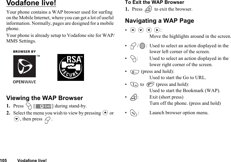 105 Vodafone live!Vodafone live!Your phone contains a WAP browser used for surfing on the Mobile Internet, where you can get a lot of useful information. Normally, pages are designed for a mobile phone.Your phone is already setup to Vodafone site for WAP/MMS Settings.Viewing the WAP Browser1. Press   [ ] during stand-by.2. Select the menu you wish to view by pressing   or , then press  .To Exit the WAP Browser1. Press   to exit the browser.Navigating a WAP Page•   :Move the highlights around in the screen.• / : Used to select an action displayed in the lower left corner of the screen.• : Used to select an action displayed in the lower right corner of the screen.•  (press and hold):Used to start the Go to URL.•  to   (press and hold):Used to start the Bookmark (WAP).• : Exit (short press)Turn off the phone. (press and hold)• : Launch browser option menu.