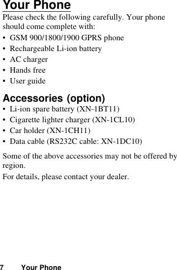 7 Your PhoneYour PhonePlease check the following carefully. Your phone should come complete with:• GSM 900/1800/1900 GPRS phone• Rechargeable Li-ion battery• AC charger• Hands free• User guideAccessories • Li-ion spare battery (XN-1BT11)• Cigarette lighter charger (XN-1CL10)• Car holder (XN-1CH11)• Data cable (RS232C cable: XN-1DC10)Some of the above accessories may not be offered by region.For details, please contact your dealer.(option)