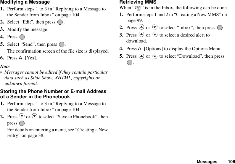 Messages 106Modifying a Message1. Perform steps 1 to 3 in “Replying to a Message to the Sender from Inbox” on page 104.2. Select “Edit”, then press  .3. Modify the message.4. Press .5. Select “Send”, then press  .The confirmation screen of the file size is displayed.6. Press A [Yes].Note• Messages cannot be edited if they contain particular data such as Slide Show, XHTML, copyrights or unknown format.Storing the Phone Number or E-mail Address of a Sender in the Phonebook1. Perform steps 1 to 3 in “Replying to a Message to the Sender from Inbox” on page 104.2. Press   or   to select “Save to Phonebook”, then press .For details on entering a name, see “Creating a New Entry” on page 38.Retrieving MMSWhen “ ” is in the Inbox, the following can be done.1. Perform steps 1 and 2 in “Creating a New MMS” on page 99.2. Press   or   to select “Inbox”, then press  .3. Press   or   to select a desired alert to download.4. Press A [Options] to display the Options Menu.5. Press   or   to select “Download”, then press .