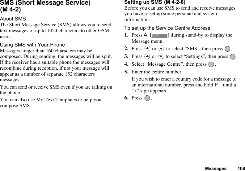 Messages 108SMS (Short Message Service) About SMSThe Short Message Service (SMS) allows you to send text messages of up to 1024 characters to other GSM users.Using SMS with Your PhoneMessages longer than 160 characters may be composed. During sending, the messages will be split. If the receiver has a suitable phone the messages will recombine during reception, if not your message will appear as a number of separate 152 characters messages.You can send or receive SMS even if you are talking on the phone.You can also use My Text Templates to help you compose SMS.Setting up SMS Before you can use SMS to send and receive messages, you have to set up some personal and system information.To set up the Service Centre Address1. Press A [ ] during stand-by to display the Message menu.2. Press   or   to select “SMS”, then press  .3. Press   or   to select “Settings”, then press  .4. Select “Message Centre”, then press  .5. Enter the centre number.If you wish to enter a country code for a message to an international number, press and hold P until a “+” sign appears.6. Press .(M 4-2)(M 4-2-6)