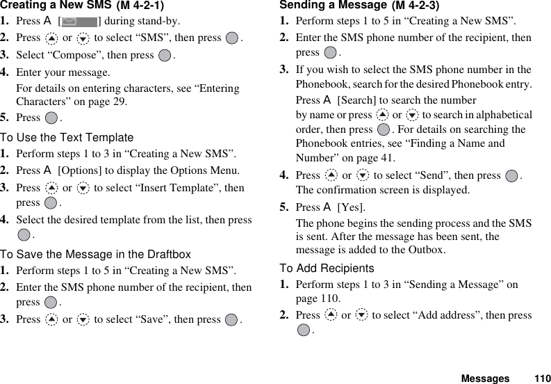 Messages 110Creating a New SMS 1. Press A [ ] during stand-by.2. Press   or   to select “SMS”, then press  .3. Select “Compose”, then press  .4. Enter your message.For details on entering characters, see “Entering Characters” on page 29.5. Press .To Use the Text Template1. Perform steps 1 to 3 in “Creating a New SMS”.2. Press A [Options] to display the Options Menu.3. Press   or   to select “Insert Template”, then press .4. Select the desired template from the list, then press .To Save the Message in the Draftbox1. Perform steps 1 to 5 in “Creating a New SMS”.2. Enter the SMS phone number of the recipient, then press .3. Press   or   to select “Save”, then press  .Sending a Message 1. Perform steps 1 to 5 in “Creating a New SMS”.2. Enter the SMS phone number of the recipient, then press .3. If you wish to select the SMS phone number in the Phonebook, search for the desired Phonebook entry. Press A [Search] to search the number by name or press   or   to search in alphabetical order, then press  . For details on searching the Phonebook entries, see “Finding a Name and Number” on page 41.4. Press   or   to select “Send”, then press  .The confirmation screen is displayed.5. Press A [Yes].The phone begins the sending process and the SMS is sent. After the message has been sent, the message is added to the Outbox.To Add Recipients1. Perform steps 1 to 3 in “Sending a Message” on page 110.2. Press   or   to select “Add address”, then press .(M 4-2-1) (M 4-2-3)