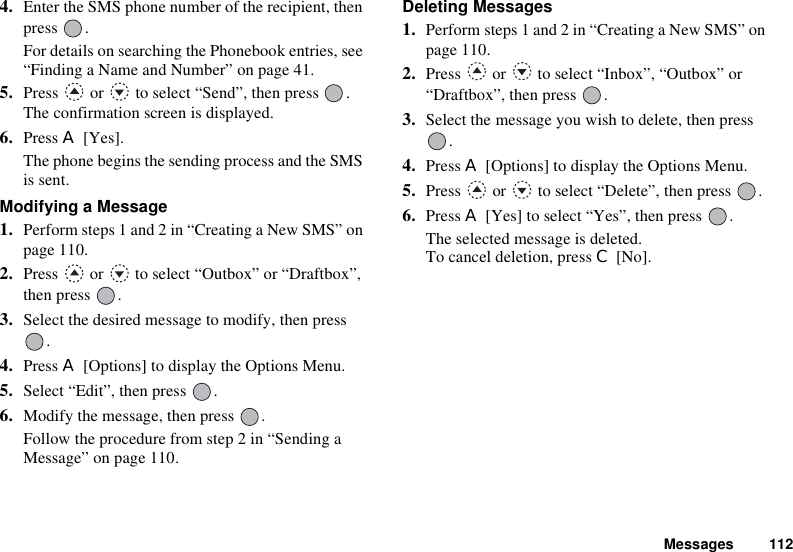 Messages 1124. Enter the SMS phone number of the recipient, then press .For details on searching the Phonebook entries, see “Finding a Name and Number” on page 41.5. Press   or   to select “Send”, then press  . The confirmation screen is displayed.6. Press A [Yes].The phone begins the sending process and the SMS is sent.Modifying a Message1. Perform steps 1 and 2 in “Creating a New SMS” on page 110.2. Press   or   to select “Outbox” or “Draftbox”, then press  .3. Select the desired message to modify, then press .4. Press A [Options] to display the Options Menu.5. Select “Edit”, then press  .6. Modify the message, then press  .Follow the procedure from step 2 in “Sending a Message” on page 110.Deleting Messages1. Perform steps 1 and 2 in “Creating a New SMS” on page 110.2. Press   or   to select “Inbox”, “Outbox” or “Draftbox”, then press  .3. Select the message you wish to delete, then press .4. Press A [Options] to display the Options Menu.5. Press   or   to select “Delete”, then press  .6. Press A [Yes] to select “Yes”, then press  .The selected message is deleted.To cancel deletion, press C [No].