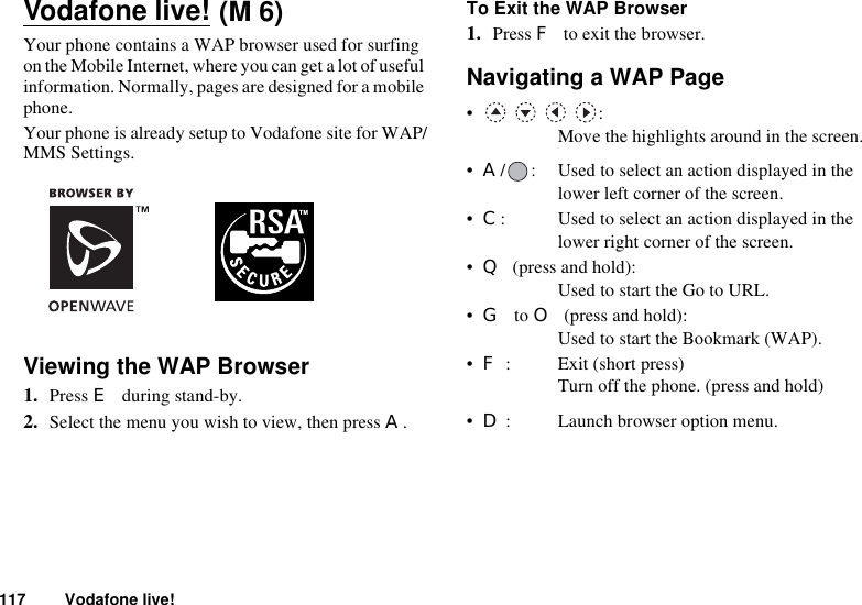 117 Vodafone live!Vodafone live!Your phone contains a WAP browser used for surfing on the Mobile Internet, where you can get a lot of useful information. Normally, pages are designed for a mobile phone.Your phone is already setup to Vodafone site for WAP/MMS Settings.Viewing the WAP Browser1. Press E during stand-by.2. Select the menu you wish to view, then press A.To Exit the WAP Browser1. Press F to exit the browser.Navigating a WAP Page•   :Move the highlights around in the screen.•A/ : Used to select an action displayed in the lower left corner of the screen.•C: Used to select an action displayed in the lower right corner of the screen.•Q (press and hold):Used to start the Go to URL.•G to O (press and hold):Used to start the Bookmark (WAP).•F: Exit (short press)Turn off the phone. (press and hold)•D: Launch browser option menu.(M 6)