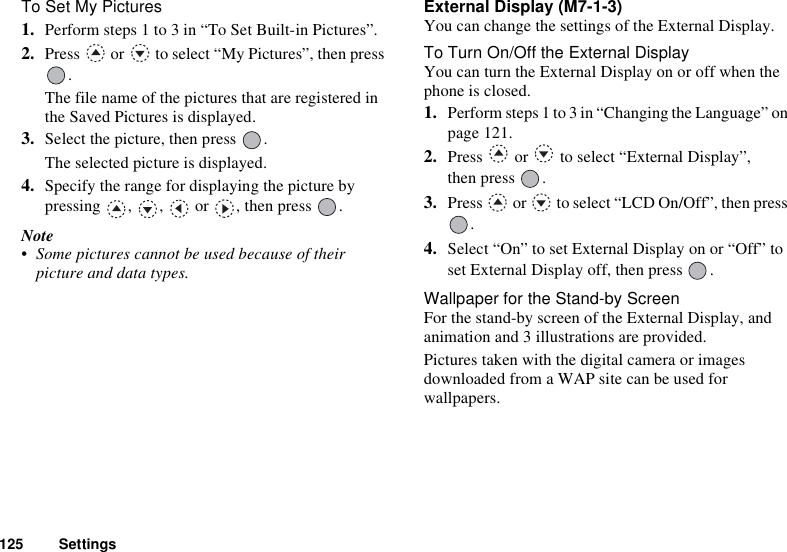 125 SettingsTo Set My Pictures1. Perform steps 1 to 3 in “To Set Built-in Pictures”.2. Press   or   to select “My Pictures”, then press .The file name of the pictures that are registered in the Saved Pictures is displayed.3. Select the picture, then press  .The selected picture is displayed. 4. Specify the range for displaying the picture by pressing , ,  or , then press .Note• Some pictures cannot be used because of their picture and data types.External Display (M7-1-3)You can change the settings of the External Display.To Turn On/Off the External DisplayYou can turn the External Display on or off when the phone is closed.1. Perform steps 1 to 3 in “Changing the Language” on page 121. 2. Press   or   to select “External Display”, then press  .3. Press   or   to select “LCD On/Off”, then press .4. Select “On” to set External Display on or “Off” to set External Display off, then press  .Wallpaper for the Stand-by ScreenFor the stand-by screen of the External Display, and animation and 3 illustrations are provided.Pictures taken with the digital camera or images downloaded from a WAP site can be used for wallpapers.