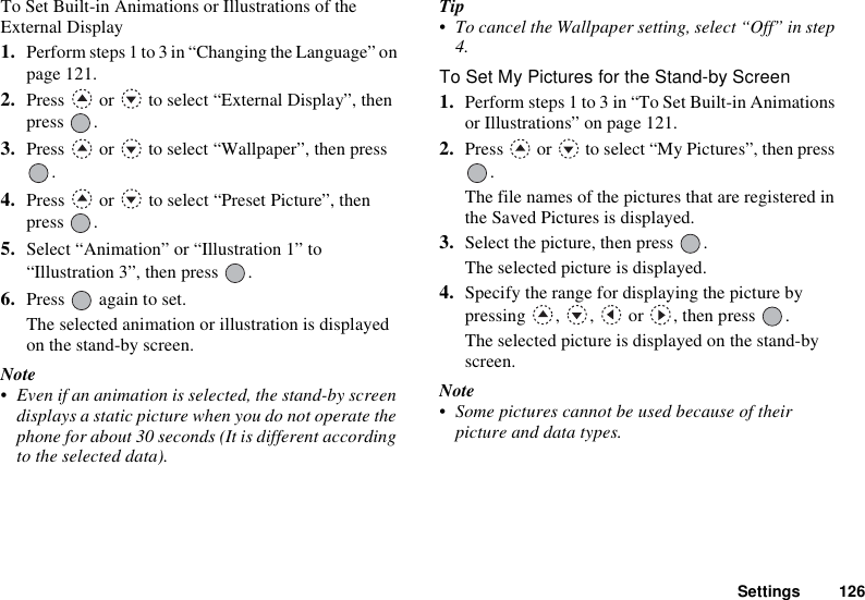 Settings 126To Set Built-in Animations or Illustrations of the External Display1. Perform steps 1 to 3 in “Changing the Language” on page 121.2. Press   or   to select “External Display”, then press .3. Press   or   to select “Wallpaper”, then press .4. Press   or   to select “Preset Picture”, then press .5. Select “Animation” or “Illustration 1” to “Illustration 3”, then press  .6. Press   again to set.The selected animation or illustration is displayed on the stand-by screen.Note• Even if an animation is selected, the stand-by screen displays a static picture when you do not operate the phone for about 30 seconds (It is different according to the selected data).Tip• To cancel the Wallpaper setting, select “Off” in step 4.To Set My Pictures for the Stand-by Screen1. Perform steps 1 to 3 in “To Set Built-in Animations or Illustrations” on page 121.2. Press   or   to select “My Pictures”, then press .The file names of the pictures that are registered in the Saved Pictures is displayed.3. Select the picture, then press  .The selected picture is displayed.4. Specify the range for displaying the picture by pressing , ,  or , then press .The selected picture is displayed on the stand-by screen.Note• Some pictures cannot be used because of their picture and data types.