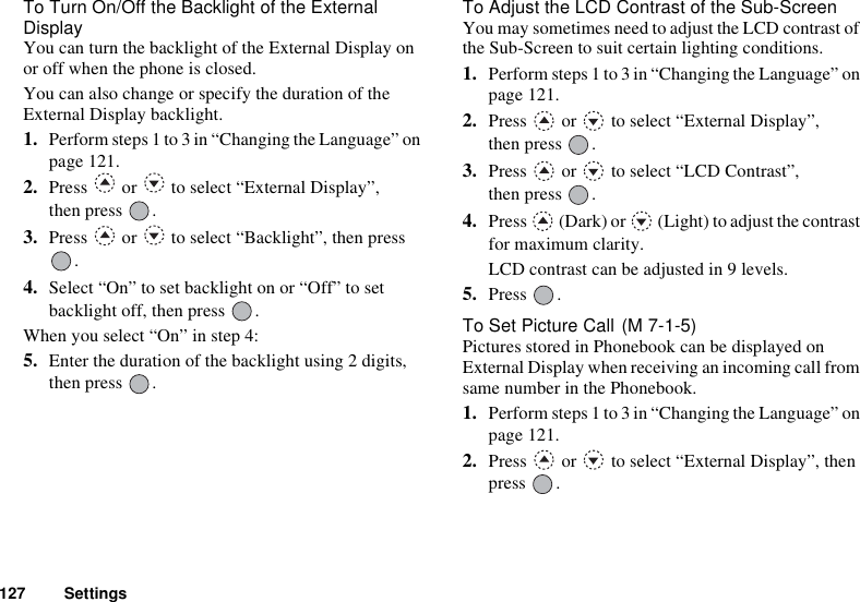 127 SettingsTo Turn On/Off the Backlight of the External DisplayYou can turn the backlight of the External Display on or off when the phone is closed.You can also change or specify the duration of the External Display backlight.1. Perform steps 1 to 3 in “Changing the Language” on page 121.2. Press   or   to select “External Display”, then press  .3. Press   or   to select “Backlight”, then press .4. Select “On” to set backlight on or “Off” to set backlight off, then press  .When you select “On” in step 4:5. Enter the duration of the backlight using 2 digits, then press  .To Adjust the LCD Contrast of the Sub-ScreenYou may sometimes need to adjust the LCD contrast of the Sub-Screen to suit certain lighting conditions.1. Perform steps 1 to 3 in “Changing the Language” on page 121.2. Press   or   to select “External Display”, then press  .3. Press   or   to select “LCD Contrast”, then press  .4. Press   (Dark) or   (Light) to adjust the contrast for maximum clarity.LCD contrast can be adjusted in 9 levels.5. Press .To Set Picture Call Pictures stored in Phonebook can be displayed on External Display when receiving an incoming call from same number in the Phonebook.1. Perform steps 1 to 3 in “Changing the Language” on page 121.2. Press   or   to select “External Display”, then press .(M 7-1-5)