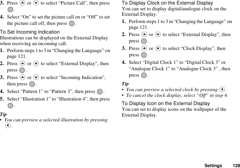 Settings 1283. Press   or   to select “Picture Call”, then press .4. Select “On” to set the picture call on or “Off” to set the picture call off, then press  .To Set Incoming IndicationIllustrations can be displayed on the External Display when receiving an incoming call.1. Perform steps 1 to 3 in “Changing the Language” on page 121.2. Press   or   to select “External Display”, then press .3. Press   or   to select “Incoming Indication”, then press  .4. Select “Pattern 1” to “Pattern 3”, then press  .5. Select “Illustration 1” to “Illustration 4”, then press .Tip• You can preview a selected illustration by pressing .To Display Clock on the External DisplayYou can set to display digital/analogue clock on the External Display.1. Perform steps 1 to 3 in “Changing the Language” on page 121.2. Press   or   to select “External Display”, then press .3. Press   or   to select “Clock Display”, then press .4. Select “Digital Clock 1” to “Digital Clock 3” or “Analogue Clock 1” to “Analogue Clock 3” , then press .Tip• You can preview a selected clock by pressing  .• To cancel the clock display, select “Off” in step 4.To Display Icon on the External DisplayYou can set to display icons on the wallpaper of the External Display.