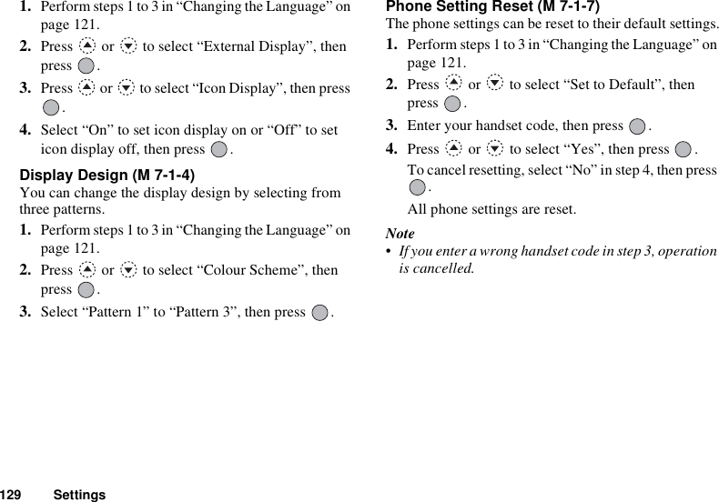 129 Settings1. Perform steps 1 to 3 in “Changing the Language” on page 121.2. Press   or   to select “External Display”, then press .3. Press   or   to select “Icon Display”, then press .4. Select “On” to set icon display on or “Off” to set icon display off, then press  .Display Design (M 7-1-4)You can change the display design by selecting from three patterns.1. Perform steps 1 to 3 in “Changing the Language” on page 121.2. Press   or   to select “Colour Scheme”, then press .3. Select “Pattern 1” to “Pattern 3”, then press  .Phone Setting Reset (M 7-1-7)The phone settings can be reset to their default settings.1. Perform steps 1 to 3 in “Changing the Language” on page 121.2. Press   or   to select “Set to Default”, then press .3. Enter your handset code, then press  .4. Press   or   to select “Yes”, then press  .To cancel resetting, select “No” in step 4, then press .All phone settings are reset.Note• If you enter a wrong handset code in step 3, operation is cancelled.