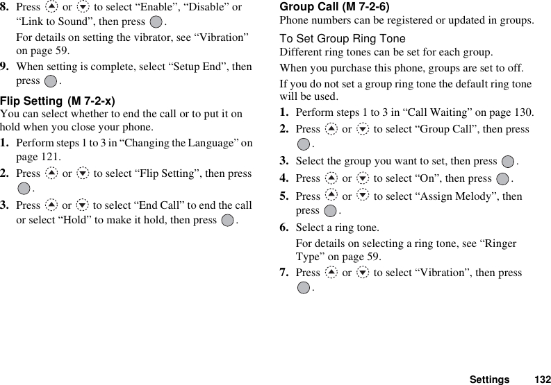 Settings 1328. Press   or   to select “Enable”, “Disable” or “Link to Sound”, then press  .For details on setting the vibrator, see “Vibration” on page 59.9. When setting is complete, select “Setup End”, then press .Flip Setting You can select whether to end the call or to put it on hold when you close your phone.1. Perform steps 1 to 3 in “Changing the Language” on page 121.2. Press   or   to select “Flip Setting”, then press .3. Press   or   to select “End Call” to end the call or select “Hold” to make it hold, then press  .Group Call (M 7-2-6)Phone numbers can be registered or updated in groups.To Set Group Ring ToneDifferent ring tones can be set for each group.When you purchase this phone, groups are set to off.If you do not set a group ring tone the default ring tone will be used.1. Perform steps 1 to 3 in “Call Waiting” on page 130.2. Press   or   to select “Group Call”, then press .3. Select the group you want to set, then press  .4. Press   or   to select “On”, then press  .5. Press   or   to select “Assign Melody”, then press .6. Select a ring tone.For details on selecting a ring tone, see “Ringer Type” on page 59.7. Press   or   to select “Vibration”, then press .(M 7-2-x)