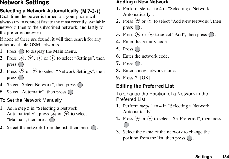 Settings 134Network SettingsSelecting a Network Automatically Each time the power is turned on, your phone will always try to connect first to the most recently available network, then to the subscribed network, and lastly to the preferred network.If none of these are found, it will then search for any other available GSM networks.1. Press   to display the Main Menu. 2. Press  ,  ,   or   to select “Settings”, then press .3. Press   or   to select “Network Settings”, then press .4. Select “Select Network”, then press  .5. Select “Automatic”, then press  .To Set the Network Manually1. As in step 5 in “Selecting a Network Automatically”, press   or   to select “Manual”, then press  .2. Select the network from the list, then press  .Adding a New Network1. Perform steps 1 to 4 in “Selecting a Network Automatically”. 2. Press   or   to select “Add New Network”, then press .3. Press   or   to select “Add”, then press  .4. Enter the country code.5. Press .6. Enter the network code.7. Press .8. Enter a new network name.9. Press A [OK].Editing the Preferred ListTo Change the Position of a Network in the Preferred List1. Perform steps 1 to 4 in “Selecting a Network Automatically”.2. Press   or   to select “Set Preferred”, then press .3. Select the name of the network to change the position from the list, then press  .(M 7-3-1)