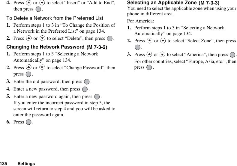 135 Settings4. Press   or   to select “Insert” or “Add to End”, then press  .To Delete a Network from the Preferred List1. Perform steps 1 to 3 in “To Change the Position of a Network in the Preferred List” on page 134.2. Press   or   to select “Delete”, then press  .Changing the Network Password 1. Perform steps 1 to 3 “Selecting a Network Automatically” on page 134.2. Press   or   to select “Change Password”, then press .3. Enter the old password, then press  .4. Enter a new password, then press  .5. Enter a new password again, then press  .If you enter the incorrect password in step 5, the screen will return to step 4 and you will be asked to enter the password again.6. Press .Selecting an Applicable Zone You need to select the applicable zone when using your phone in different area.For America:1. Perform steps 1 to 3 in “Selecting a Network Automatically” on page 134.2. Press   or   to select “Select Zone”, then press .3. Press   or   to select “America”, then press  .For other countries, select “Europe, Asia, etc.”, then press .(M 7-3-2)(M 7-3-3)