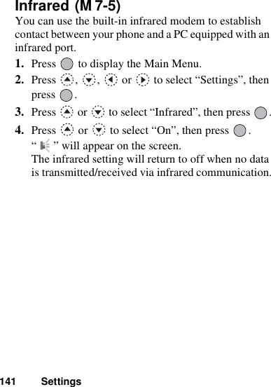 141 SettingsInfrared You can use the built-in infrared modem to establish contact between your phone and a PC equipped with an infrared port.1. Press   to display the Main Menu. 2. Press  ,  ,   or   to select “Settings”, then press .3. Press   or   to select “Infrared”, then press  .4. Press   or   to select “On”, then press  .“ ” will appear on the screen. The infrared setting will return to off when no data is transmitted/received via infrared communication.(M 7-5)