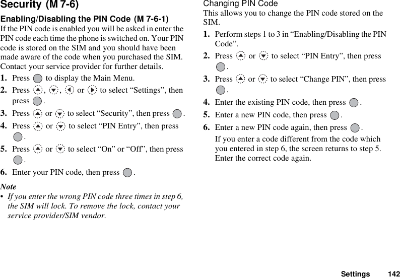 Settings 142Security Enabling/Disabling the PIN Code If the PIN code is enabled you will be asked in enter the PIN code each time the phone is switched on. Your PIN code is stored on the SIM and you should have been made aware of the code when you purchased the SIM. Contact your service provider for further details.1. Press   to display the Main Menu. 2. Press  ,  ,   or   to select “Settings”, then press .3. Press   or   to select “Security”, then press  .4. Press   or   to select “PIN Entry”, then press .5. Press   or   to select “On” or “Off”, then press .6. Enter your PIN code, then press  .Note• If you enter the wrong PIN code three times in step 6, the SIM will lock. To remove the lock, contact your service provider/SIM vendor.Changing PIN CodeThis allows you to change the PIN code stored on the SIM.1. Perform steps 1 to 3 in “Enabling/Disabling the PIN Code”.2. Press   or   to select “PIN Entry”, then press .3. Press   or   to select “Change PIN”, then press .4. Enter the existing PIN code, then press  .5. Enter a new PIN code, then press  .6. Enter a new PIN code again, then press  .If you enter a code different from the code which you entered in step 6, the screen returns to step 5. Enter the correct code again.(M 7-6)(M 7-6-1)