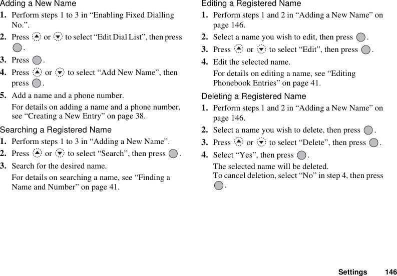 Settings 146Adding a New Name1. Perform steps 1 to 3 in “Enabling Fixed Dialling No.”.2. Press   or   to select “Edit Dial List”, then press .3. Press .4. Press   or   to select “Add New Name”, then press .5. Add a name and a phone number.For details on adding a name and a phone number, see “Creating a New Entry” on page 38.Searching a Registered Name1. Perform steps 1 to 3 in “Adding a New Name”.2. Press   or   to select “Search”, then press  .3. Search for the desired name.For details on searching a name, see “Finding a Name and Number” on page 41.Editing a Registered Name1. Perform steps 1 and 2 in “Adding a New Name” on page 146.2. Select a name you wish to edit, then press  .3. Press   or   to select “Edit”, then press  .4. Edit the selected name.For details on editing a name, see “Editing Phonebook Entries” on page 41.Deleting a Registered Name1. Perform steps 1 and 2 in “Adding a New Name” on page 146.2. Select a name you wish to delete, then press  .3. Press   or   to select “Delete”, then press  .4. Select “Yes”, then press  .The selected name will be deleted.To cancel deletion, select “No” in step 4, then press .