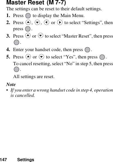 147 SettingsMaster Reset The settings can be reset to their default settings.1. Press   to display the Main Menu. 2. Press  ,  ,   or   to select “Settings”, then press .3. Press   or   to select “Master Reset”, then press .4. Enter your handset code, then press  .5. Press   or   to select “Yes”, then press  .To cancel resetting, select “No” in step 5, then press .All settings are reset.Note• If you enter a wrong handset code in step 4, operation is cancelled.(M 7-7)