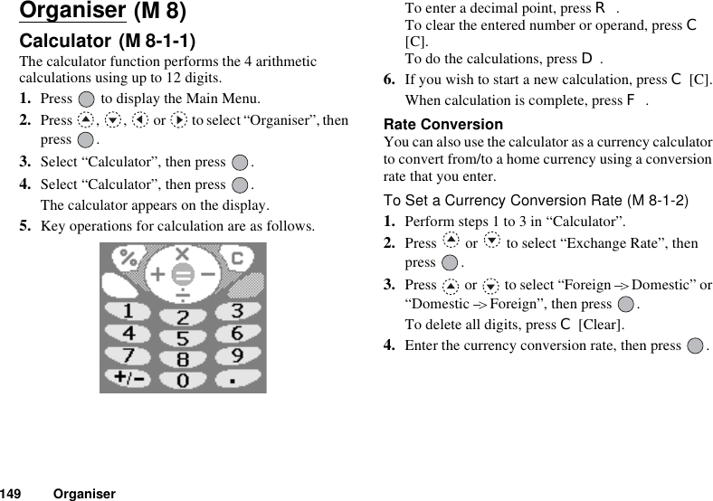 149 OrganiserOrganiserCalculator The calculator function performs the 4 arithmetic calculations using up to 12 digits.1. Press   to display the Main Menu.2. Press  ,  ,   or   to select “Organiser”, then press .3. Select “Calculator”, then press  .4. Select “Calculator”, then press  .The calculator appears on the display.5. Key operations for calculation are as follows.To enter a decimal point, press R.To clear the entered number or operand, press C[C].To do the calculations, press D.6. If you wish to start a new calculation, press C [C].When calculation is complete, press F.Rate ConversionYou can also use the calculator as a currency calculator to convert from/to a home currency using a conversion rate that you enter.To Set a Currency Conversion Rate (M 8-1-2)1. Perform steps 1 to 3 in “Calculator”.2. Press   or   to select “Exchange Rate”, then press .3. Press   or   to select “Foreign Domestic” or “Domestic Foreign”, then press  .To delete all digits, press C [Clear]. 4. Enter the currency conversion rate, then press  .(M 8)(M 8-1-1)=