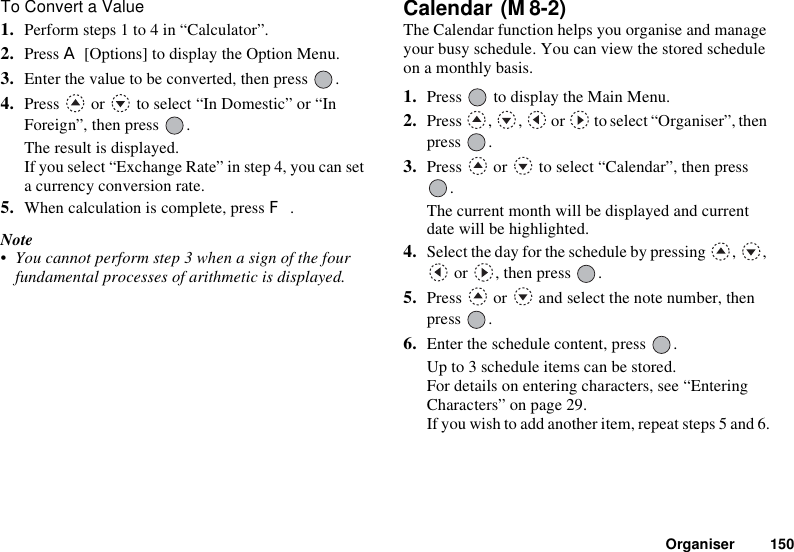 Organiser 150To Convert a Value1. Perform steps 1 to 4 in “Calculator”.2. Press A [Options] to display the Option Menu.3. Enter the value to be converted, then press  .4. Press   or   to select “In Domestic” or “In Foreign”, then press  .The result is displayed.If you select “Exchange Rate” in step 4, you can set a currency conversion rate. 5. When calculation is complete, press F.Note• You cannot perform step 3 when a sign of the four fundamental processes of arithmetic is displayed.Calendar The Calendar function helps you organise and manage your busy schedule. You can view the stored schedule on a monthly basis.1. Press   to display the Main Menu. 2. Press , ,  or  to select “Organiser”, then press .3. Press   or   to select “Calendar”, then press .The current month will be displayed and current date will be highlighted.4. Select the day for the schedule by pressing  ,  ,  or  , then press  .5. Press   or   and select the note number, then press .6. Enter the schedule content, press  .Up to 3 schedule items can be stored.For details on entering characters, see “Entering Characters” on page 29.If you wish to add another item, repeat steps 5 and 6.(M 8-2)