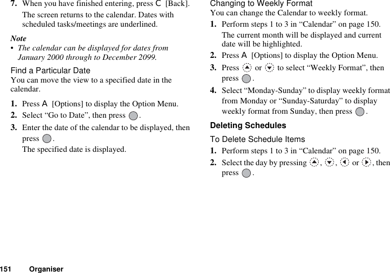 151 Organiser7. When you have finished entering, press C [Back].The screen returns to the calendar. Dates with scheduled tasks/meetings are underlined.Note• The calendar can be displayed for dates from January 2000 through to December 2099.Find a Particular DateYou can move the view to a specified date in the calendar.1. Press A [Options] to display the Option Menu.2. Select “Go to Date”, then press  .3. Enter the date of the calendar to be displayed, then press .The specified date is displayed.Changing to Weekly FormatYou can change the Calendar to weekly format.1. Perform steps 1 to 3 in “Calendar” on page 150.The current month will be displayed and current date will be highlighted.2. Press A [Options] to display the Option Menu.3. Press   or   to select “Weekly Format”, then press .4. Select “Monday-Sunday” to display weekly format from Monday or “Sunday-Saturday” to display weekly format from Sunday, then press  .Deleting SchedulesTo Delete Schedule Items1. Perform steps 1 to 3 in “Calendar” on page 150.2. Select the day by pressing , ,  or , then press .