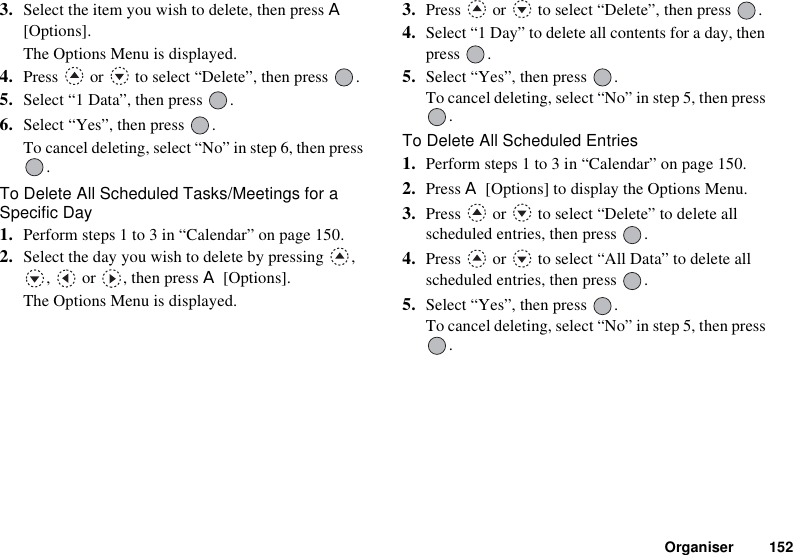 Organiser 1523. Select the item you wish to delete, then press A[Options].The Options Menu is displayed.4. Press   or   to select “Delete”, then press  .5. Select “1 Data”, then press  .6. Select “Yes”, then press  .To cancel deleting, select “No” in step 6, then press .To Delete All Scheduled Tasks/Meetings for a Specific Day1. Perform steps 1 to 3 in “Calendar” on page 150.2. Select the day you wish to delete by pressing  , ,  or , then press A [Options].The Options Menu is displayed.3. Press   or   to select “Delete”, then press  .4. Select “1 Day” to delete all contents for a day, then press .5. Select “Yes”, then press  .To cancel deleting, select “No” in step 5, then press .To Delete All Scheduled Entries1. Perform steps 1 to 3 in “Calendar” on page 150.2. Press A [Options] to display the Options Menu.3. Press   or   to select “Delete” to delete all scheduled entries, then press  .4. Press   or   to select “All Data” to delete all scheduled entries, then press  .5. Select “Yes”, then press  .To cancel deleting, select “No” in step 5, then press .