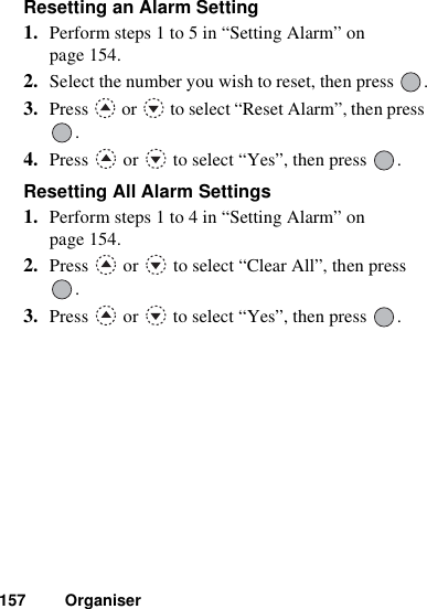 157 OrganiserResetting an Alarm Setting1. Perform steps 1 to 5 in “Setting Alarm” on page 154.2. Select the number you wish to reset, then press  .3. Press   or   to select “Reset Alarm”, then press .4. Press   or   to select “Yes”, then press  .Resetting All Alarm Settings1. Perform steps 1 to 4 in “Setting Alarm” on page 154.2. Press   or   to select “Clear All”, then press .3. Press   or   to select “Yes”, then press  .