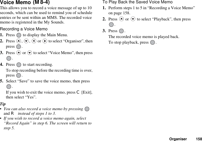 Organiser 158Voice Memo This allows you to record a voice message of up to 10 seconds, which can be used to remind you of schedule entries or be sent within an MMS. The recorded voice memo is registered in the My Sounds.Recording a Voice Memo1. Press   to display the Main Menu.2. Press  ,  ,   or   to select “Organiser”, then press .3. Press   or   to select “Voice Memo”, then press .4. Press   to start recording.To stop recording before the recording time is over, press .5. Select “Save” to save the voice memo, then press .If you wish to exit the voice memo, press C [Exit], then select “Yes”.Tip• You can also record a voice memo by pressing and R instead of steps 1 to 3.• If you wish to record a voice memo again, select “Record Again” in step 6. The screen will return to step 5.To Play Back the Saved Voice Memo1. Perform steps 1 to 5 in “Recording a Voice Memo” on page 158.2. Press   or   to select “Playback”, then press .3. Press .The recorded voice memo is played back.To stop playback, press  .(M 8-4)