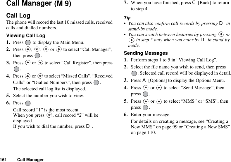 161 Call ManagerCall ManagerCall LogThe phone will record the last 10 missed calls, received calls and dialled numbers.Viewing Call Log1. Press   to display the Main Menu. 2. Press , ,  or  to select “Call Manager”, then press  .3. Press   or   to select “Call Register”, then press .4. Press   or   to select “Missed Calls”, “Received Calls” or “Dialled Numbers”, then press  .The selected call log list is displayed.5. Select the number you wish to view.6. Press .Call record “1” is the most recent.When you press  , call record “2” will be displayed.If you wish to dial the number, press D.7. When you have finished, press C [Back] to return to step 4.Tip• You can also confirm call records by pressing D in stand-by mode.• You can switch between histories by pressing   or  in step 5 only when you enter by D in stand-by mode.Sending Messages1. Perform steps 1 to 5 in “Viewing Call Log”.2. Select the file name you wish to send, then press . Selected call record will be displayed in detail.3. Press A [Options] to display the Options Menu.4. Press   or   to select “Send Message”, then press .5. Press   or   to select “MMS” or “SMS”, then press .6. Enter your message.For details on creating a message, see “Creating a New MMS” on page 99 or “Creating a New SMS” on page 110.(M 9)