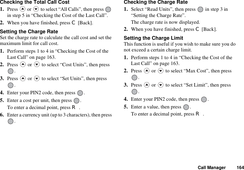 Call Manager 164Checking the Total Call Cost1. Press   or   to select “All Calls”, then press   in step 5 in “Checking the Cost of the Last Call”.2. When you have finished, press C [Back].Setting the Charge RateSet the charge rate to calculate the call cost and set the maximum limit for call cost.1. Perform steps 1 to 4 in “Checking the Cost of the Last Call” on page 163.2. Press   or   to select “Cost Units”, then press .3. Press   or   to select “Set Units”, then press .4. Enter your PIN2 code, then press  .5. Enter a cost per unit, then press  .To enter a decimal point, press R.6. Enter a currency unit (up to 3 characters), then press .Checking the Charge Rate1. Select “Read Units”, then press   in step 3 in “Setting the Charge Rate”.The charge rate is now displayed.2. When you have finished, press C [Back].Setting the Charge LimitThis function is useful if you wish to make sure you do not exceed a certain charge limit.1. Perform steps 1 to 4 in “Checking the Cost of the Last Call” on page 163.2. Press   or   to select “Max Cost”, then press .3. Press   or   to select “Set Limit”, then press .4. Enter your PIN2 code, then press  .5. Enter a value, then press  .To enter a decimal point, press R.