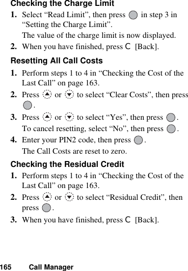 165 Call ManagerChecking the Charge Limit1. Select “Read Limit”, then press   in step 3 in “Setting the Charge Limit”.The value of the charge limit is now displayed.2. When you have finished, press C [Back].Resetting All Call Costs 1. Perform steps 1 to 4 in “Checking the Cost of the Last Call” on page 163.2. Press   or   to select “Clear Costs”, then press .3. Press   or   to select “Yes”, then press  .To cancel resetting, select “No”, then press  .4. Enter your PIN2 code, then press  .The Call Costs are reset to zero.Checking the Residual Credit1. Perform steps 1 to 4 in “Checking the Cost of the Last Call” on page 163.2. Press   or   to select “Residual Credit”, then press .3. When you have finished, press C [Back].