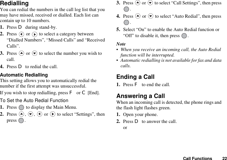 Call Functions 22RediallingYou can redial the numbers in the call log list that you may have missed, received or dialled. Each list can contain up to 10 numbers.1. Press D during stand-by.2. Press   or   to select a category between “Dialled Numbers”, “Missed Calls” and “Received Calls”.3. Press   or   to select the number you wish to call.4. Press D to redial the call.Automatic RediallingThis setting allows you to automatically redial the number if the first attempt was unsuccessful.If you wish to stop redialling, press F or C [End].To Set the Auto Redial Function1. Press   to display the Main Menu. 2. Press  ,  ,   or   to select “Settings”, then press .3. Press   or   to select “Call Settings”, then press .4. Press   or   to select “Auto Redial”, then press .5. Select “On” to enable the Auto Redial function or “Off” to disable it, then press  .Note• When you receive an incoming call, the Auto Redial function will be interrupted.• Automatic redialling is not available for fax and data calls.Ending a Call1. Press F to end the call.Answering a CallWhen an incoming call is detected, the phone rings and the flash light flashes green.1. Open your phone.2. Press D to answer the call.or