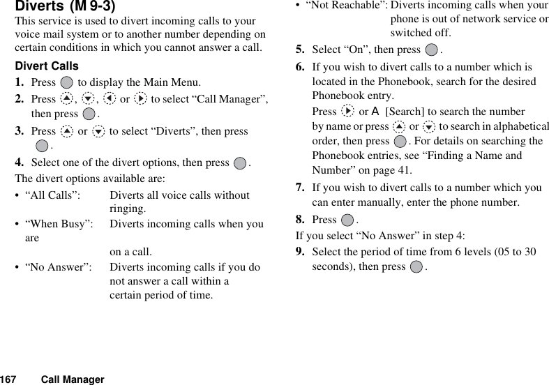 167 Call ManagerDiverts This service is used to divert incoming calls to your voice mail system or to another number depending on certain conditions in which you cannot answer a call.Divert Calls1. Press   to display the Main Menu. 2. Press , ,  or  to select “Call Manager”, then press  .3. Press   or   to select “Diverts”, then press .4. Select one of the divert options, then press  .The divert options available are:• “All Calls”: Diverts all voice calls without ringing.• “When Busy”: Diverts incoming calls when you are  on a call.• “No Answer”: Diverts incoming calls if you do not answer a call within a certain period of time.• “Not Reachable”: Diverts incoming calls when your phone is out of network service or switched off.5. Select “On”, then press  .6. If you wish to divert calls to a number which is located in the Phonebook, search for the desired Phonebook entry.Press  or A [Search] to search the number by name or press   or   to search in alphabetical order, then press  . For details on searching the Phonebook entries, see “Finding a Name and Number” on page 41.7. If you wish to divert calls to a number which you can enter manually, enter the phone number.8. Press .If you select “No Answer” in step 4:9. Select the period of time from 6 levels (05 to 30 seconds), then press  .(M 9-3)