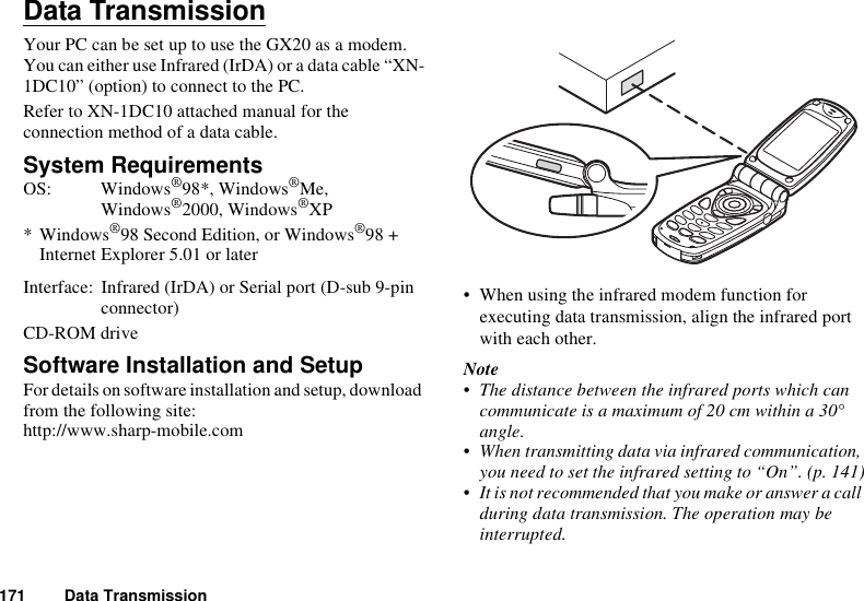 171 Data TransmissionData TransmissionYour PC can be set up to use the GX20 as a modem. You can either use Infrared (IrDA) or a data cable “XN-1DC10” (option) to connect to the PC.Refer to XN-1DC10 attached manual for the connection method of a data cable.System RequirementsOS: Windows®98*, Windows®Me, Windows®2000, Windows®XP*Windows®98 Second Edition, or Windows®98 + Internet Explorer 5.01 or laterInterface:  Infrared (IrDA) or Serial port (D-sub 9-pin connector) CD-ROM driveSoftware Installation and SetupFor details on software installation and setup, download from the following site:http://www.sharp-mobile.com• When using the infrared modem function for executing data transmission, align the infrared port with each other.Note• The distance between the infrared ports which can communicate is a maximum of 20 cm within a 30° angle.• When transmitting data via infrared communication, you need to set the infrared setting to “On”. (p. 141)• It is not recommended that you make or answer a call during data transmission. The operation may be interrupted.
