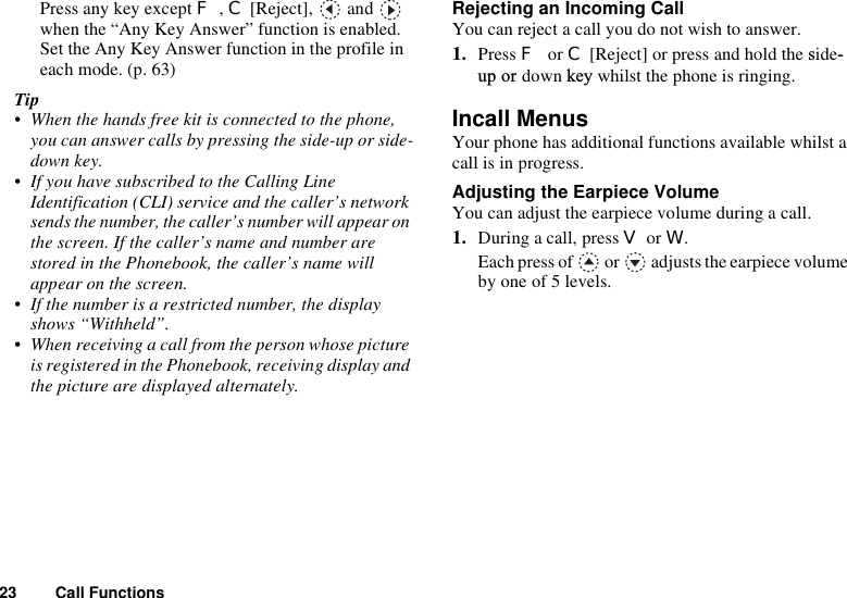 23 Call FunctionsPress any key except F,C [Reject],   and   when the “Any Key Answer” function is enabled.Set the Any Key Answer function in the profile in each mode. (p. 63)Tip• When the hands free kit is connected to the phone, you can answer calls by pressing the side-up or side-down key. • If you have subscribed to the Calling Line Identification (CLI) service and the caller’s network sends the number, the caller’s number will appear on the screen. If the caller’s name and number are stored in the Phonebook, the caller’s name will appear on the screen.• If the number is a restricted number, the display shows “Withheld”.• When receiving a call from the person whose picture is registered in the Phonebook, receiving display and the picture are displayed alternately.Rejecting an Incoming CallYou can reject a call you do not wish to answer.1. Press For C[Reject] or press and hold the side-up or down key whilst the phone is ringing.Incall MenusYour phone has additional functions available whilst a call is in progress.Adjusting the Earpiece VolumeYou can adjust the earpiece volume during a call.1. During a call, press V or W.Each press of   or   adjusts the earpiece volume by one of 5 levels.