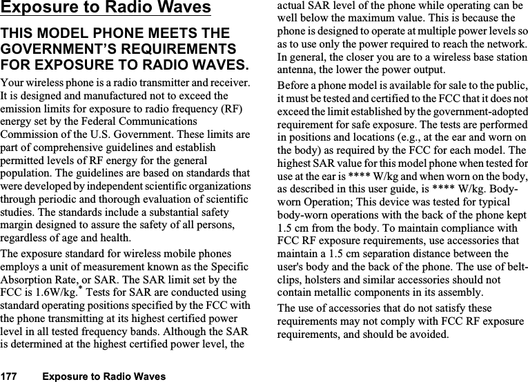 Exposure to Radio Waves 126Exposure to Radio WavesTHIS MODEL PHONE MEETS THE GOVERNMENT’S REQUIREMENTS FOR EXPOSURE TO RADIO WAVES.Your wireless phone is a radio transmitter and receiver. It is designed and manufactured not to exceed the emission limits for exposure to radio frequency (RF) energy set by the Federal Communications Commission of the U.S. Government. These limits are part of comprehensive guidelines and establish permitted levels of RF energy for the general population. The guidelines are based on standards that were developed by independent scientific organizations through periodic and thorough evaluation of scientific studies. The standards include a substantial safety margin designed to assure the safety of all persons, regardless of age and health.The exposure standard for wireless mobile phones employs a unit of measurement known as the Specific Absorption Rate, or SAR. The SAR limit set by the FCC is 1.6W/kg.* Tests for SAR are conducted using standard operating positions specified by the FCC with the phone transmitting at its highest certified power level in all tested frequency bands. Although the SAR is determined at the highest certified power level, the actual SAR level of the phone while operating can be well below the maximum value. This is because the phone is designed to operate at multiple power levels so as to use only the power required to reach the network. In general, the closer you are to a wireless base station antenna, the lower the power output. Before a phone model is available for sale to the public, it must be tested and certified to the FCC that it does not exceed the limit established by the government-adopted requirement for safe exposure. The tests are performed in positions and locations (e.g., at the ear and worn on the body) as required by the FCC for each model. The highest SAR value for this model phone when tested for use at the ear is **** W/kg and when worn on the body, as described in this user guide, is **** W/kg. Body-worn Operation; This device was tested for typical body-worn operations with the back of the phone kept 1.5 cm from the body. To maintain compliance with FCC RF exposure requirements, use accessories that maintain a 1.5 cm separation distance between the user&apos;s body and the back of the phone. The use of belt-clips, holsters and similar accessories should not contain metallic components in its assembly.The use of accessories that do not satisfy these requirements may not comply with FCC RF exposure requirements, and should be avoided.177         Exposure to Radio Waves