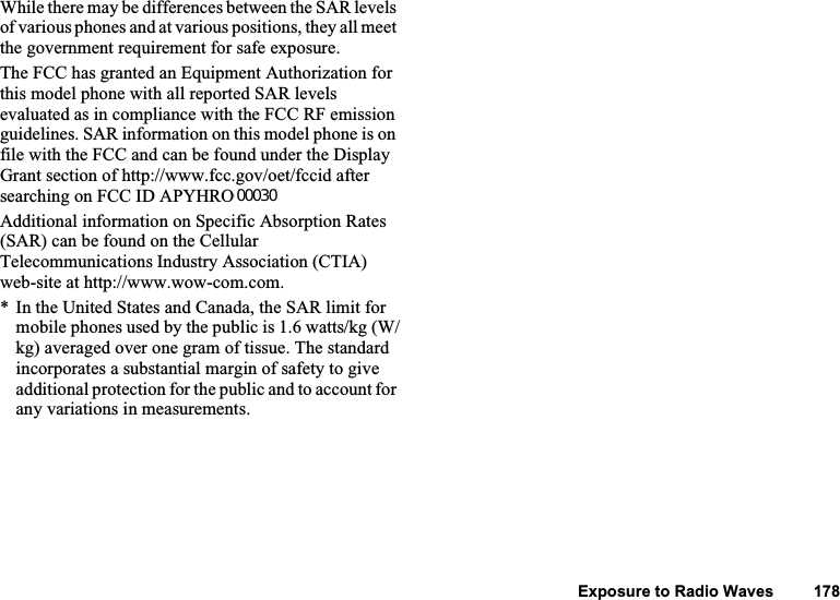 127 Exposure to Radio WavesWhile there may be differences between the SAR levels of various phones and at various positions, they all meet the government requirement for safe exposure.The FCC has granted an Equipment Authorization for this model phone with all reported SAR levels evaluated as in compliance with the FCC RF emission guidelines. SAR information on this model phone is on file with the FCC and can be found under the Display Grant section of http://www.fcc.gov/oet/fccid after searching on FCC ID APYHRO00029. Additional information on Specific Absorption Rates (SAR) can be found on the Cellular Telecommunications Industry Association (CTIA) web-site at http://www.wow-com.com. * In the United States and Canada, the SAR limit for mobile phones used by the public is 1.6 watts/kg (W/kg) averaged over one gram of tissue. The standard incorporates a substantial margin of safety to give additional protection for the public and to account for any variations in measurements.00030Exposure to Radio Waves         178