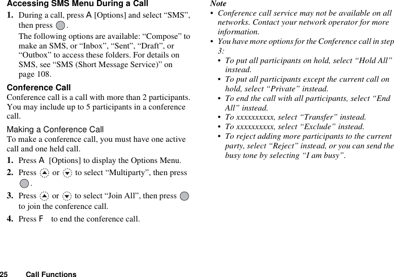 25 Call FunctionsAccessing SMS Menu During a Call1. During a call, press A[Options] and select “SMS”, then press  .The following options are available: “Compose” to make an SMS, or “Inbox”, “Sent”, “Draft”, or “Outbox” to access these folders. For details on SMS, see “SMS (Short Message Service)” on page 108.Conference CallConference call is a call with more than 2 participants. You may include up to 5 participants in a conference call.Making a Conference CallTo make a conference call, you must have one active call and one held call.1. Press A [Options] to display the Options Menu.2. Press   or   to select “Multiparty”, then press .3. Press   or   to select “Join All”, then press   to join the conference call.4. Press F to end the conference call.Note• Conference call service may not be available on all networks. Contact your network operator for more information.• You have more options for the Conference call in step 3:• To put all participants on hold, select “Hold All” instead.• To put all participants except the current call on hold, select “Private” instead.• To end the call with all participants, select “End All” instead.• To xxxxxxxxxx, select “Transfer” instead.• To xxxxxxxxxx, select “Exclude” instead.• To reject adding more participants to the current party, select “Reject” instead, or you can send the busy tone by selecting “I am busy”.
